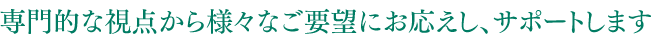 専門的な視点から様々なご要望にお応えし、サポートします