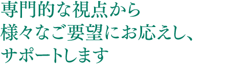 専門的な視点から様々なご要望にお応えし、サポートします